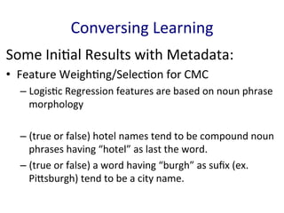 Some	
  Ini'al	
  Results	
  with	
  Metadata:	
  
•  Feature	
  Weigh'ng/Selec'on	
  for	
  CMC	
  
– Logis'c	
  Regression	
  features	
  are	
  based	
  on	
  noun	
  phrase	
  
morphology	
  
– (true	
  or	
  false)	
  hotel	
  names	
  tend	
  to	
  be	
  compound	
  noun	
  
phrases	
  having	
  “hotel”	
  as	
  last	
  the	
  word.	
  	
  
– (true	
  or	
  false)	
  a	
  word	
  having	
  “burgh”	
  as	
  suﬁx	
  (ex.	
  
PiGsburgh)	
  tend	
  to	
  be	
  a	
  city	
  name.	
  
	
  
Conversing	
  Learning	
  
 
