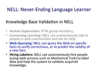 NELL:	
  Never-­‐Ending	
  Language	
  Learner	
  
Knowledge	
  Base	
  Valida'on	
  in	
  NELL	
  
•  Human	
  Supervision:	
  RTW	
  group	
  members;	
  	
  
•  Conversing	
  Learning:	
  NELL	
  can	
  autonomously	
  talk	
  to	
  
people	
  in	
  web	
  communi'es	
  and	
  ask	
  for	
  help	
  
•  Web	
  Querying:	
  NELL	
  can	
  query	
  the	
  Web	
  on	
  speciﬁc	
  
facts	
  to	
  verify	
  correctness,	
  or	
  to	
  predict	
  the	
  validity	
  of	
  
a	
  new	
  fact;	
  	
  
•  Hiring	
  Labelers:	
  NELL	
  can	
  autonomously	
  hire	
  people	
  
(using	
  web	
  services	
  such	
  as	
  Mechanical	
  Turk)	
  to	
  label	
  
data	
  and	
  help	
  the	
  system	
  to	
  validate	
  acquired	
  
knowledge.	
  	
  
 