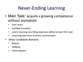 Never-­‐Ending	
  Learning	
  
•  Main Task: acquire	
  a	
  growing	
  competence	
  
without	
  asymptote	
  	
  
•  over	
  years	
  
•  mul'ple	
  func'ons	
  
•  where	
  learning	
  one	
  thing	
  improves	
  ability	
  to	
  learn	
  the	
  next	
  	
  
•  acquiring	
  data	
  from	
  humans,	
  environment	
  	
  
•  Many	
  candidate	
  domains:	
  	
  
•  Robots	
  	
  
•  SoEbots	
  	
  
•  Game	
  players	
  	
  
 