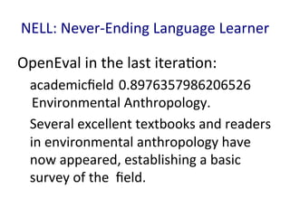 NELL:	
  Never-­‐Ending	
  Language	
  Learner	
  
OpenEval	
  in	
  the	
  last	
  itera'on:	
  
academicﬁeld	
  0.8976357986206526
	
  Environmental	
  Anthropology. 	
  	
  
Several	
  excellent	
  textbooks	
  and	
  readers	
  
in	
  environmental	
  anthropology	
  have	
  
now	
  appeared,	
  establishing	
  a	
  basic	
  
survey	
  of	
  the	
  	
  ﬁeld.	
  
	
  
 