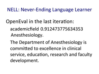 NELL:	
  Never-­‐Ending	
  Language	
  Learner	
  
OpenEval	
  in	
  the	
  last	
  itera'on:	
  
academicﬁeld	
  0.912473775634353
	
  Anesthesiology. 	
  	
  
The	
  Department	
  of	
  Anesthesiology	
  is	
  
commiGed	
  to	
  excellence	
  in	
  clinical	
  
service,	
  educa'on,	
  research	
  and	
  faculty	
  
development.	
  	
  
 