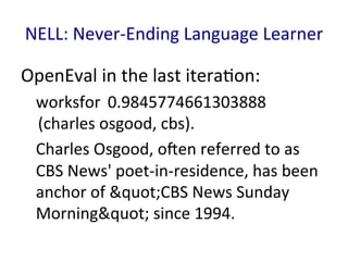 NELL:	
  Never-­‐Ending	
  Language	
  Learner	
  
OpenEval	
  in	
  the	
  last	
  itera'on:	
  
worksfor 	
  0.9845774661303888
	
  (charles	
  osgood,	
  cbs).	
  
Charles	
  Osgood,	
  oEen	
  referred	
  to	
  as	
  
CBS	
  News'	
  poet-­‐in-­‐residence,	
  has	
  been	
  
anchor	
  of	
  "CBS	
  News	
  Sunday	
  
Morning"	
  since	
  1994.	
  
 