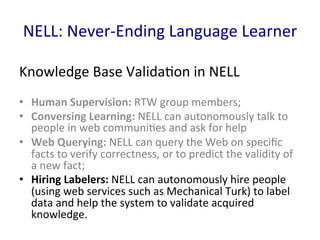 NELL:	
  Never-­‐Ending	
  Language	
  Learner	
  
Knowledge	
  Base	
  Valida'on	
  in	
  NELL	
  
•  Human	
  Supervision:	
  RTW	
  group	
  members;	
  	
  
•  Conversing	
  Learning:	
  NELL	
  can	
  autonomously	
  talk	
  to	
  
people	
  in	
  web	
  communi'es	
  and	
  ask	
  for	
  help	
  
•  Web	
  Querying:	
  NELL	
  can	
  query	
  the	
  Web	
  on	
  speciﬁc	
  
facts	
  to	
  verify	
  correctness,	
  or	
  to	
  predict	
  the	
  validity	
  of	
  
a	
  new	
  fact;	
  	
  
•  Hiring	
  Labelers:	
  NELL	
  can	
  autonomously	
  hire	
  people	
  
(using	
  web	
  services	
  such	
  as	
  Mechanical	
  Turk)	
  to	
  label	
  
data	
  and	
  help	
  the	
  system	
  to	
  validate	
  acquired	
  
knowledge.	
  	
  
 