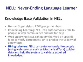 NELL:	
  Never-­‐Ending	
  Language	
  Learner	
  
Knowledge	
  Base	
  Valida'on	
  in	
  NELL	
  
•  Human	
  Supervision:	
  RTW	
  group	
  members;	
  	
  
•  Conversing	
  Learning:	
  NELL	
  can	
  autonomously	
  talk	
  to	
  
people	
  in	
  web	
  communi'es	
  and	
  ask	
  for	
  help	
  
•  Web	
  Querying:	
  NELL	
  can	
  query	
  the	
  Web	
  on	
  speciﬁc	
  
facts	
  to	
  verify	
  correctness,	
  or	
  to	
  predict	
  the	
  validity	
  of	
  
a	
  new	
  fact;	
  	
  
•  Hiring	
  Labelers:	
  NELL	
  can	
  autonomously	
  hire	
  people	
  
(using	
  web	
  services	
  such	
  as	
  Mechanical	
  Turk)	
  to	
  label	
  
data	
  and	
  help	
  the	
  system	
  to	
  validate	
  acquired	
  
knowledge.	
  	
  
 