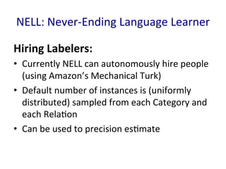 NELL:	
  Never-­‐Ending	
  Language	
  Learner	
  
Hiring	
  Labelers:	
  	
  
•  Currently	
  NELL	
  can	
  autonomously	
  hire	
  people	
  
(using	
  Amazon’s	
  Mechanical	
  Turk)	
  
•  Default	
  number	
  of	
  instances	
  is	
  (uniformly	
  
distributed)	
  sampled	
  from	
  each	
  Category	
  and	
  
each	
  Rela'on	
  	
  
•  Can	
  be	
  used	
  to	
  precision	
  es'mate	
  
 