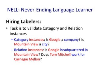 NELL:	
  Never-­‐Ending	
  Language	
  Learner	
  
Hiring	
  Labelers:	
  	
  
•  Task	
  is	
  to	
  validate	
  Category	
  and	
  Rela'on	
  
instances	
  
– Category	
  instances:	
  Is	
  Google	
  a	
  company?	
  Is	
  
Mountain	
  View	
  a	
  city?	
  
– Rela'on	
  instances:	
  Is	
  Google	
  headquartered	
  in	
  
Mountain	
  View?	
  Does	
  Tom	
  Mitchell	
  work	
  for	
  
Carnegie	
  Mellon?	
  	
  	
  
 
