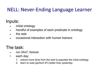 NELL:	
  Never-­‐Ending	
  Language	
  Learner	
  
Inputs:
l 	
   	
  initial ontology	
   	
  	
  
l 	
   	
  handful of examples of each predicate in ontology
l 	
   	
  the web
l 	
   	
  occasional interaction with human trainers
The task:
l 	
   	
  run 24x7, forever
•	
   	
  each day:
1.	
   	
  extract more facts from the web to populate the initial ontology
2.	
   	
  learn to read (perform #1) better than yesterday
 