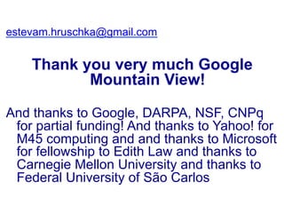 estevam.hruschka@gmail.com
Thank you very much Google
Mountain View!
And thanks to Google, DARPA, NSF, CNPq
for partial funding! And thanks to Yahoo! for
M45 computing and and thanks to Microsoft
for fellowship to Edith Law and thanks to
Carnegie Mellon University and thanks to
Federal University of São Carlos
 