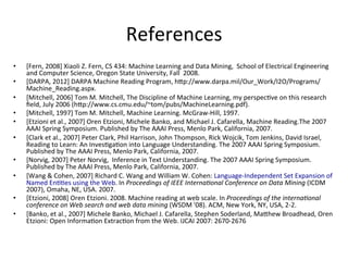 References	
  
•  [Fern,	
  2008]	
  Xiaoli	
  Z.	
  Fern,	
  CS	
  434:	
  Machine	
  Learning	
  and	
  Data	
  Mining,	
  	
  School	
  of	
  Electrical	
  Engineering	
  
and	
  Computer	
  Science,	
  Oregon	
  State	
  University,	
  Fall	
  	
  2008.	
  
•  [DARPA,	
  2012]	
  DARPA	
  Machine	
  Reading	
  Program,	
  hGp://www.darpa.mil/Our_Work/I2O/Programs/
Machine_Reading.aspx.	
  
•  [Mitchell,	
  2006]	
  Tom	
  M.	
  Mitchell,	
  The	
  Discipline	
  of	
  Machine	
  Learning,	
  my	
  perspec've	
  on	
  this	
  research	
  
ﬁeld,	
  July	
  2006	
  (hGp://www.cs.cmu.edu/~tom/pubs/MachineLearning.pdf).	
  
•  [Mitchell,	
  1997]	
  Tom	
  M.	
  Mitchell,	
  Machine	
  Learning.	
  McGraw-­‐Hill,	
  1997.	
  
•  [Etzioni	
  et	
  al.,	
  2007]	
  Oren	
  Etzioni,	
  Michele	
  Banko,	
  and	
  Michael	
  J.	
  Cafarella,	
  Machine	
  Reading.The	
  2007	
  
AAAI	
  Spring	
  Symposium.	
  Published	
  by	
  The	
  AAAI	
  Press,	
  Menlo	
  Park,	
  California,	
  2007.	
  
•  [Clark	
  et	
  al.,	
  2007]	
  Peter	
  Clark,	
  Phil	
  Harrison,	
  John	
  Thompson,	
  Rick	
  Wojcik,	
  Tom	
  Jenkins,	
  David	
  Israel,	
  
Reading	
  to	
  Learn:	
  An	
  Inves'ga'on	
  into	
  Language	
  Understanding.	
  The	
  2007	
  AAAI	
  Spring	
  Symposium.	
  
Published	
  by	
  The	
  AAAI	
  Press,	
  Menlo	
  Park,	
  California,	
  2007.	
  
•  [Norvig,	
  2007]	
  Peter	
  Norvig,	
  	
  Inference	
  in	
  Text	
  Understanding.	
  The	
  2007	
  AAAI	
  Spring	
  Symposium.	
  
Published	
  by	
  The	
  AAAI	
  Press,	
  Menlo	
  Park,	
  California,	
  2007.	
  
•  [Wang	
  &	
  Cohen,	
  2007]	
  Richard	
  C.	
  Wang	
  and	
  William	
  W.	
  Cohen:	
  Language-­‐Independent	
  Set	
  Expansion	
  of	
  
Named	
  En''es	
  using	
  the	
  Web.	
  In	
  Proceedings	
  of	
  IEEE	
  InternaHonal	
  Conference	
  on	
  Data	
  Mining	
  (ICDM	
  
2007),	
  Omaha,	
  NE,	
  USA.	
  2007.	
  
•  [Etzioni,	
  2008]	
  Oren	
  Etzioni.	
  2008.	
  Machine	
  reading	
  at	
  web	
  scale.	
  In	
  Proceedings	
  of	
  the	
  internaHonal	
  
conference	
  on	
  Web	
  search	
  and	
  web	
  data	
  mining	
  (WSDM	
  '08).	
  ACM,	
  New	
  York,	
  NY,	
  USA,	
  2-­‐2.	
  
•  [Banko,	
  et	
  al.,	
  2007]	
  Michele	
  Banko,	
  Michael	
  J.	
  Cafarella,	
  Stephen	
  Soderland,	
  MaGhew	
  Broadhead,	
  Oren	
  
Etzioni:	
  Open	
  Informa'on	
  Extrac'on	
  from	
  the	
  Web.	
  IJCAI	
  2007:	
  2670-­‐2676	
  
 