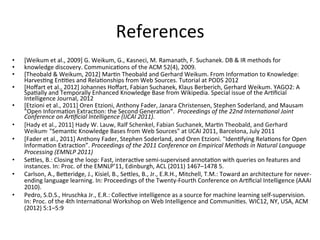 References	
  
•  [Weikum	
  et	
  al.,	
  2009]	
  G.	
  Weikum,	
  G.,	
  Kasneci,	
  M.	
  Ramanath,	
  F.	
  Suchanek.	
  DB	
  &	
  IR	
  methods	
  for	
  	
  
•  knowledge	
  discovery.	
  Communica'ons	
  of	
  the	
  ACM	
  52(4),	
  2009.	
  
•  [Theobald	
  &	
  Weikum,	
  2012]	
  Mar'n	
  Theobald	
  and	
  Gerhard	
  Weikum.	
  From	
  Informa'on	
  to	
  Knowledge:	
  
Harves'ng	
  En''es	
  and	
  Rela'onships	
  from	
  Web	
  Sources.	
  Tutorial	
  at	
  PODS	
  2012	
  	
  
•  [Hoﬀart	
  et	
  al.,	
  2012]	
  Johannes	
  Hoﬀart,	
  Fabian	
  Suchanek,	
  Klaus	
  Berberich,	
  Gerhard	
  Weikum.	
  YAGO2:	
  A	
  
Spa'ally	
  and	
  Temporally	
  Enhanced	
  Knowledge	
  Base	
  from	
  Wikipedia.	
  Special	
  issue	
  of	
  the	
  Ar'ﬁcial	
  
Intelligence	
  Journal,	
  2012	
  	
  
•  [Etzioni	
  et	
  al.,	
  2011]	
  Oren	
  Etzioni,	
  Anthony	
  Fader,	
  Janara	
  Christensen,	
  Stephen	
  Soderland,	
  and	
  Mausam	
  
"Open	
  Informa'on	
  Extrac'on:	
  the	
  Second	
  Genera'on“.	
  	
  Proceedings	
  of	
  the	
  22nd	
  InternaHonal	
  Joint	
  
Conference	
  on	
  ArHﬁcial	
  Intelligence	
  (IJCAI	
  2011).	
  
•  [Hady	
  et	
  al.,	
  2011]	
  Hady	
  W.	
  Lauw,	
  Ralf	
  Schenkel,	
  Fabian	
  Suchanek,	
  Mar'n	
  Theobald,	
  and	
  Gerhard	
  
Weikum,	
  "Seman'c	
  Knowledge	
  Bases	
  from	
  Web	
  Sources"	
  at	
  IJCAI	
  2011,	
  Barcelona,	
  July	
  2011	
  
•  [Fader	
  et	
  al.,	
  2011]	
  Anthony	
  Fader,	
  Stephen	
  Soderland,	
  and	
  Oren	
  Etzioni.	
  "Iden'fying	
  Rela'ons	
  for	
  Open	
  
Informa'on	
  Extrac'on”.	
  Proceedings	
  of	
  the	
  2011	
  Conference	
  on	
  Empirical	
  Methods	
  in	
  Natural	
  Language	
  
Processing	
  (EMNLP	
  2011)	
  
•  SeGles,	
  B.:	
  Closing	
  the	
  loop:	
  Fast,	
  interac've	
  semi-­‐supervised	
  annota'on	
  with	
  queries	
  on	
  features	
  and	
  
instances.	
  In:	
  Proc.	
  of	
  the	
  EMNLP’11,	
  Edinburgh,	
  ACL	
  (2011)	
  1467–1478	
  5.	
  	
  
•  Carlson,	
  A.,	
  BeGeridge,	
  J.,	
  Kisiel,	
  B.,	
  SeGles,	
  B.,	
  Jr.,	
  E.R.H.,	
  Mitchell,	
  T.M.:	
  Toward	
  an	
  architecture	
  for	
  never-­‐
ending	
  language	
  learning.	
  In:	
  Proceedings	
  of	
  the	
  Twenty-­‐Fourth	
  Conference	
  on	
  Ar'ﬁcial	
  Intelligence	
  (AAAI	
  
2010).	
  
•  Pedro,	
  S.D.S.,	
  Hruschka	
  Jr.,	
  E.R.:	
  Collec've	
  intelligence	
  as	
  a	
  source	
  for	
  machine	
  learning	
  self-­‐supervision.	
  
In:	
  Proc.	
  of	
  the	
  4th	
  Interna'onal	
  Workshop	
  on	
  Web	
  Intelligence	
  and	
  Communi'es.	
  WIC12,	
  NY,	
  USA,	
  ACM	
  
(2012)	
  5:1–5:9	
  
 