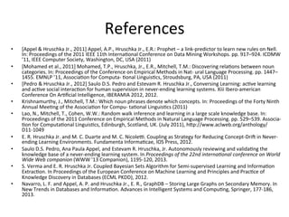 References	
  
•  [Appel	
  &	
  Hruschka	
  Jr.,	
  2011]	
  Appel,	
  A.P.,	
  Hruschka	
  Jr.,	
  E.R.:	
  Prophet	
  –	
  a	
  link-­‐predictor	
  to	
  learn	
  new	
  rules	
  on	
  Nell.	
  
In:	
  Proceedings	
  of	
  the	
  2011	
  IEEE	
  11th	
  Interna'onal	
  Conference	
  on	
  Data	
  Mining	
  Workshops.	
  pp.	
  917–924.	
  ICDMW	
  
’11,	
  IEEE	
  Computer	
  Society,	
  Washington,	
  DC,	
  USA	
  (2011)	
  
•  [Mohamed	
  et	
  al.,	
  2011]	
  Mohamed,	
  T.P.,	
  Hruschka,	
  Jr.,	
  E.R.,	
  Mitchell,	
  T.M.:	
  Discovering	
  rela'ons	
  between	
  noun	
  
categories.	
  In:	
  Proceedings	
  of	
  the	
  Conference	
  on	
  Empirical	
  Methods	
  in	
  Nat-­‐	
  ural	
  Language	
  Processing.	
  pp.	
  1447–
1455.	
  EMNLP	
  ’11,	
  Associa'on	
  for	
  Computa-­‐	
  'onal	
  Linguis'cs,	
  Stroudsburg,	
  PA,	
  USA	
  (2011)	
  
•  [Pedro	
  &	
  Hruschka	
  Jr.,	
  2012]	
  Saulo	
  D.S.	
  Pedro	
  and	
  Estevam	
  R.	
  Hruschka	
  Jr.,	
  Conversing	
  Learning:	
  ac've	
  learning	
  
and	
  ac've	
  social	
  interac'on	
  for	
  human	
  supervision	
  in	
  never-­‐ending	
  learning	
  systems.	
  Xiii	
  Ibero-­‐american	
  
Conference	
  On	
  Ar'ﬁcial	
  Intelligence,	
  IBERAMIA	
  2012,	
  2012.	
  
•  Krishnamurthy,	
  J.,	
  Mitchell,	
  T.M.:	
  Which	
  noun	
  phrases	
  denote	
  which	
  concepts.	
  In:	
  Proceedings	
  of	
  the	
  Forty	
  Ninth	
  
Annual	
  Mee'ng	
  of	
  the	
  Associa'on	
  for	
  Compu-­‐	
  ta'onal	
  Linguis'cs	
  (2011)	
  
•  Lao,	
  N.,	
  Mitchell,	
  T.,	
  Cohen,	
  W.W.:	
  Random	
  walk	
  inference	
  and	
  learning	
  in	
  a	
  large	
  scale	
  knowledge	
  base.	
  In:	
  
Proceedings	
  of	
  the	
  2011	
  Conference	
  on	
  Empirical	
  Methods	
  in	
  Natural	
  Language	
  Processing.	
  pp.	
  529–539.	
  Associa-­‐	
  
'on	
  for	
  Computa'onal	
  Linguis'cs,	
  Edinburgh,	
  Scotland,	
  UK.	
  (July	
  2011),	
  hGp://www.aclweb.org/anthology/
D11-­‐1049	
  
•  E.	
  R.	
  Hruschka	
  Jr.	
  and	
  M.	
  C.	
  Duarte	
  and	
  M.	
  C.	
  Nicole€.	
  Coupling	
  as	
  Strategy	
  for	
  Reducing	
  Concept-­‐DriE	
  in	
  Never-­‐
ending	
  Learning	
  Environments.	
  Fundamenta	
  Informa'cae,	
  IOS	
  Press,	
  2012.	
  
•  Saulo	
  D.S.	
  Pedro,	
  Ana	
  Paula	
  Appel,	
  and	
  Estevam	
  R.	
  Hruschka,	
  Jr.	
  Autonomously	
  reviewing	
  and	
  valida'ng	
  the	
  
knowledge	
  base	
  of	
  a	
  never-­‐ending	
  learning	
  system.	
  In	
  Proceedings	
  of	
  the	
  22nd	
  internaHonal	
  conference	
  on	
  World	
  
Wide	
  Web	
  companion	
  (WWW	
  '13	
  Companion),	
  1195-­‐120,	
  2013.	
  
•  S.	
  Verma	
  and	
  E.	
  R.	
  Hruschka	
  Jr.	
  Coupled	
  Bayesian	
  Sets	
  Algorithm	
  for	
  Semi-­‐supervised	
  Learning	
  and	
  Informa'on	
  
Extrac'on.	
  In	
  Proceedings	
  of	
  the	
  European	
  Conference	
  on	
  Machine	
  Learning	
  and	
  Principles	
  and	
  Prac'ce	
  of	
  
Knowledge	
  Discovery	
  in	
  Databases	
  (ECML	
  PKDD),	
  2012.	
  
•  Navarro,	
  L.	
  F.	
  and	
  Appel,	
  A.	
  P.	
  and	
  Hruschka	
  Jr.,	
  E.	
  R.,	
  GraphDB	
  –	
  Storing	
  Large	
  Graphs	
  on	
  Secondary	
  Memory.	
  In	
  
New	
  Trends	
  in	
  Databases	
  and	
  Informa'on.	
  Advances	
  in	
  Intelligent	
  Systems	
  and	
  Compu'ng,	
  Springer,	
  177-­‐186,	
  
2013.	
  
 