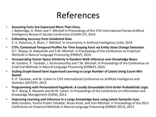 References	
  
•  Assuming	
  Facts	
  Are	
  Expressed	
  More	
  Than	
  Once.	
  	
  
J.	
  BeGeridge,	
  A.	
  RiGer	
  and	
  T.	
  Mitchell	
  In	
  Proceedings	
  of	
  the	
  27th	
  Interna'onal	
  Florida	
  Ar'ﬁcial	
  
Intelligence	
  Research	
  Society	
  Conference	
  (FLAIRS-­‐27),	
  2014.	
  	
  
•  EsBmaBng	
  Accuracy	
  from	
  Unlabeled	
  Data.	
  	
  
E.	
  A.	
  Platanios,	
  A.	
  Blum,	
  T.	
  Mitchell.	
  In	
  Uncertainty	
  in	
  Ar'ﬁcial	
  Intelligence	
  (UAI),	
  2014.	
  	
  
•  CTPs:	
  Contextual	
  Temporal	
  Proﬁles	
  for	
  Time	
  Scoping	
  Facts	
  via	
  EnBty	
  State	
  Change	
  DetecBon.	
  	
  
D.T.	
  Wijaya,	
  N.	
  Nakashole	
  and	
  T.M.	
  Mitchell.	
  In	
  Proceedings	
  of	
  the	
  Conference	
  on	
  Empirical	
  
Methods	
  in	
  Natural	
  Language	
  Processing	
  (EMNLP),	
  2014.	
  
•  IncorporaBng	
  Vector	
  Space	
  Similarity	
  in	
  Random	
  Walk	
  Inference	
  over	
  Knowledge	
  Bases.	
  
M.	
  Gardner,	
  P.	
  Talukdar,	
  J.	
  Krishnamurthy	
  and	
  T.M.	
  Mitchell.	
  In	
  Proceedings	
  of	
  the	
  Conference	
  on	
  
Empirical	
  Methods	
  in	
  Natural	
  Language	
  Processing	
  (EMNLP),	
  2014.	
  	
  
•  Scaling	
  Graph-­‐based	
  Semi	
  Supervised	
  Learning	
  to	
  Large	
  Number	
  of	
  Labels	
  Using	
  Count-­‐Min	
  
Sketch	
  
P.	
  P.	
  Talukdar,	
  and	
  W.	
  Cohen	
  In	
  17th	
  Interna'onal	
  Conference	
  on	
  Ar'ﬁcial	
  Intelligence	
  and	
  
Sta's'cs	
  (AISTATS,	
  2014.	
  	
  
•  Programming	
  with	
  Personalized	
  PageRank:	
  A	
  Locally	
  Groundable	
  First-­‐Order	
  ProbabilisBc	
  Logic.	
  	
  
W.Y.	
  Wang,	
  K.	
  Mazai's	
  and	
  W.W.	
  Cohen.	
  In	
  Proceedings	
  of	
  the	
  Conference	
  on	
  Informa'on	
  and	
  
Knowledge	
  Management	
  (CIKM),	
  2013.	
  
•  Improving	
  Learning	
  and	
  Inference	
  in	
  a	
  Large	
  Knowledge-­‐base	
  using	
  Latent	
  SyntacBc	
  Cues.	
  	
  
MaG	
  Gardner,	
  Partha	
  Pra'm	
  Talukdar,	
  Bryan	
  Kisiel,	
  and	
  Tom	
  Mitchell.	
  In	
  Proceedings	
  of	
  the	
  2013	
  
Conference	
  on	
  Empirical	
  Methods	
  in	
  Natural	
  Language	
  Processing	
  (EMNLP	
  2013),	
  2013.	
  	
  
 