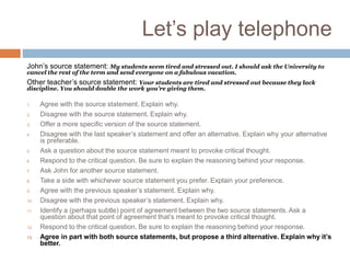 Let’s play telephone
John’s source statement: My students seem tired and stressed out. I should ask the University to
cancel the rest of the term and send everyone on a fabulous vacation.
Other teacher’s source statement: Your students are tired and stressed out because they lack
discipline. You should double the work you’re giving them.
1. Agree with the source statement. Explain why.
2. Disagree with the source statement. Explain why.
3. Offer a more specific version of the source statement.
4. Disagree with the last speaker’s statement and offer an alternative. Explain why your alternative
is preferable.
5. Ask a question about the source statement meant to provoke critical thought.
6. Respond to the critical question. Be sure to explain the reasoning behind your response.
7. Ask John for another source statement.
8. Take a side with whichever source statement you prefer. Explain your preference.
9. Agree with the previous speaker’s statement. Explain why.
10. Disagree with the previous speaker’s statement. Explain why.
11. Identify a (perhaps subtle) point of agreement between the two source statements. Ask a
question about that point of agreement that’s meant to provoke critical thought.
12. Respond to the critical question. Be sure to explain the reasoning behind your response.
13. Agree in part with both source statements, but propose a third alternative. Explain why it’s
better.
Agree with the previous speaker’s alternative, adding a “because clause” that explains why.
 
