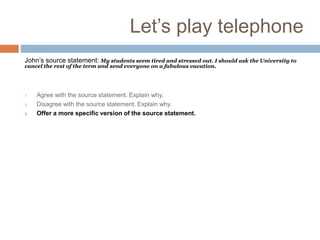 Let’s play telephone
John’s source statement: My students seem tired and stressed out. I should ask the University to
cancel the rest of the term and send everyone on a fabulous vacation.
Other teacher’s source statement: Your students are tired and stressed out because they lack
discipline. You should double the work you’re giving them.
1. Agree with the source statement. Explain why.
2. Disagree with the source statement. Explain why.
3. Offer a more specific version of the source statement.
Disagree with the last speaker’s statement and offer an alternative. Explain why your alternative is
preferable.
Ask a question about the source statement meant to provoke critical thought.
Respond to the critical question. Be sure to explain the reasoning behind your response.
Ask John for another source statement.
Take a side with whichever source statement you prefer. Explain your preference.
Agree with the previous speaker’s statement. Explain why.
Disagree with the previous speaker’s statement. Explain why.
Identify a (perhaps subtle) point of agreement between the two source statements. Ask a question
about that point of agreement that’s meant to provoke critical thought.
Respond to the critical question. Be sure to explain the reasoning behind your response.
Agree in part with both source statements, but propose a third alternative. Explain why it’s better.
Agree with the previous speaker’s alternative, adding a “because clause” that explains why.
 