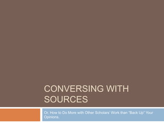 CONVERSING WITH
SOURCES
Or, How to Do More with Other Scholars’ Work than “Back Up” Your
Opinions.
 