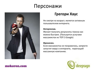 Персонажи
             Грегори Хаус
   Не смотря на возраст, является активным
   пользователем интернета.

   Нетерпелив.
   Желает получить результаты поиска как
   можно быстрее. (Пользуется услугами
   массажисток из ТОП 3 Google)

   Ироничен.
   Если массажистка не понравилась, запросто
   запустит вирус в интернете, порочащий
   массажную компанию.
 
