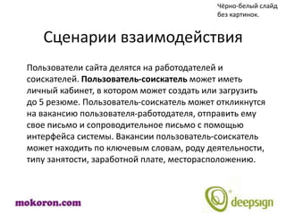Чёрно-белый слайд
                                           без картинок.


   Сценарии взаимодействия
Пользователи сайта делятся на работодателей и
соискателей. Пользователь-соискатель может иметь
личный кабинет, в котором может создать или загрузить
до 5 резюме. Пользователь-соискатель может откликнутся
на вакансию пользователя-работодателя, отправить ему
свое письмо и сопроводительное письмо с помощью
интерфейса системы. Вакансии пользователь-соискатель
может находить по ключевым словам, роду деятельности,
типу занятости, заработной плате, месторасположению.
 