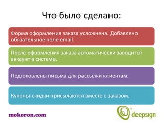 Что было сделано:
Форма оформления заказа усложнена. Добавлено
обязательное поле email.

После оформления заказа автоматически заводится
аккаунт в системе.

Подготовлены письма для рассылки клиентам.


Купоны-скидки присылаются вместе с заказом.
 