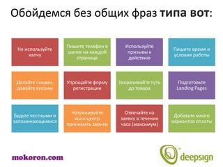Обойдемся без общих фраз типа вот:

                    Пишите телефон в     Используйте
 Не используйте                                            Пишите время и
                    шапке на каждой       призывы к
      капчу                                                условия работы
                       странице           действию



 Делайте скидки,    Упрощайте форму    Укорачивайте путь      Подготовьте
 давайте купоны       регистрации          до товара         Landing Pages



                      Натренируйте       Отвечайте на
Будьте честными и                                           Добавьте много
                       колл-центр      заявку в течении
запоминающимися                                            вариантов оплаты
                    принимать звонки   часа (максимум)
 