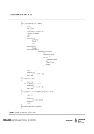 68
agosto 2003INGENIERÍA DE SISTEMAS E INFORMÁTICA
}
void e_clausura(int* s,int n,int* a,int &na)
{
int i,j,t,u;
STACKPTR p;
// meter todos los estados en pila
// inicializar cerradura a
init(p);
na=0;
for(i=0;i<n;i++) {
push(p,s[i]);
a[i]=s[i];
na++;
}
while(!empty(p)) {
t=pop(p);
for(u=0;u<AFN_MAX;u++)
if(aristas[t][u]==EPSILON) {
i=0;
while(i<na && u!=a[i])
i++;
if(i==na) {
// a¤adir u a cerradura
a[na++]=u;
// meter u a pila
push(p,u);
}
}
}
cout << " T : " ;
for(j=0;j<na;j++)
cout << setw(4) << a[j];
cout << endl;
}
void print(int* t,int m,char c)
{
register int j;
cout << " mover(T," << c << ") : ";
for(j=0;j<m;j++)
cout << setw(4) << t[j];
cout << endl;
}
void copy(int* t,int m,int estadosD[][AFN_MAX],int &nest,int* nD)
{
register int i;
for(i=0;i<m;i++)
estadosD[nest][i]=t[i];
nD[nest]=m;
++nest;
}
void mover(int* a,int na,int* t,int &m,int c)
{
Figura 12. Código del programa: Tercera parte
>>> CONVERSIÓN DE UN AFN A UN AFD
 