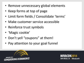 • Remove unnecessary global elements
• Keep forms at top of page
• Limit form fields / Consolidate ‘terms’
• Make customer service accessible
• Reinforce trust symbols
• ‘Magic cookie’
• Don’t yell “coupons” at them!
• Pay attention to your goal funnel
 