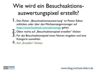 www.blog.michael-ehlers.de
Wie wird ein Besuchsaktions-
auswertungspixel erstellt?
1. Den Reiter „Besuchsaktionsauswertung“ im Power Editor
anklicken, oder über den Werbeanzeigenmanager auf
https://www.facebook.com/ads/manage gehen
2. Oben rechts auf „Besuchsaktionspixel erstellen“ klicken
3. Für das Besuchsaktionspixel einen Namen eingeben und eine
Kategorie auswählen
4. Auf „Erstellen“ klicken
 