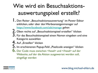 www.blog.michael-ehlers.de
Wie wird ein Besuchsaktions-
auswertungspixel erstellt?
1. Den Reiter „Besuchsaktionsauswertung“ im Power Editor
anklicken, oder über den Werbeanzeigenmanager auf
https://www.facebook.com/ads/manage gehen
2. Oben rechts auf „Besuchsaktionspixel erstellen“ klicken
3. Für das Besuchsaktionspixel einen Namen eingeben und eine
Kategorie auswählen
4. Auf „Erstellen“ klicken
5. Im erschienenen Popup-Feld „Pixelcode anzeigen“ klicken
6. Der Code muss zwischen <head> und </head> auf der
Webseite, auf der die Aktion ausgewertet werden soll,
eingefügt werden
 