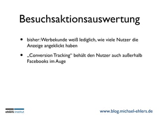 www.blog.michael-ehlers.de
Besuchsaktionsauswertung
• bisher:Werbekunde weiß lediglich, wie viele Nutzer die
Anzeige angeklickt haben
• „Conversion Tracking“ behält den Nutzer auch außerhalb
Facebooks im Auge
 