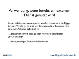 www.blog.michael-ehlers.de
Verwendung, wenn bereits ein externer
Dienst genutzt wird
Besuchsaktionsauswertungspixel von Facebook kann im Piggy-
Backing-Verfahren genutzt werden, wenn diese Funktion vom
externen Anbieter erhältlich ist
→tatsächliche Methoden je nach Auswertungsanbieter
unterschiedlich
→beim jeweiligen Anbieter informieren
 