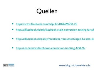 www.blog.michael-ehlers.de
Quellen
• https://www.facebook.com/help/435189689870514/
• http://allfacebook.de/ads/facebook-stellt-conversion-tacking-fur-alle
• http://allfacebook.de/policy/rechtliche-voraussetzungen-fur-den-ein
• http://t3n.de/news/facebooks-conversion-tracking-429676/
 