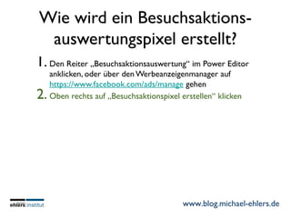www.blog.michael-ehlers.de
Wie wird ein Besuchsaktions-
auswertungspixel erstellt?
1. Den Reiter „Besuchsaktionsauswertung“ im Power Editor
anklicken, oder über den Werbeanzeigenmanager auf
https://www.facebook.com/ads/manage gehen
2. Oben rechts auf „Besuchsaktionspixel erstellen“ klicken
 