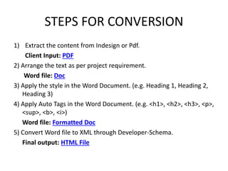 STEPS FOR CONVERSION
1) Extract the content from Indesign or Pdf.
Client Input: PDF
2) Arrange the text as per project requirement.
Word file: Doc
3) Apply the style in the Word Document. (e.g. Heading 1, Heading 2,
Heading 3)
4) Apply Auto Tags in the Word Document. (e.g. <h1>, <h2>, <h3>, <p>,
<sup>, <b>, <i>)
Word file: Formatted Doc
5) Convert Word file to XML through Developer-Schema.
Final output: HTML File
 