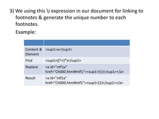3) We using this i expression in our document for linking to
footnotes & generate the unique number to each
footnotes.
Example:
Content &
Element
<sup1>a</sup1>
Find <sup1>([^>]*)</sup1>
Replace <a id="ntfia"
href="Ch000.html#ntfi"><sup1>[i]</sup1></a>
Result <a id="ntf1a"
href="Ch000.html#ntf1"><sup1>[1]</sup1></a>
 
