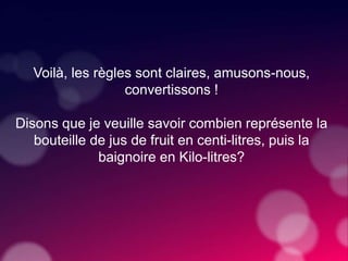 Voilà, les règles sont claires, amusons-nous,
convertissons !
Disons que je veuille savoir combien représente la
bouteille de jus de fruit en centi-litres, puis la
baignoire en Kilo-litres?
 
