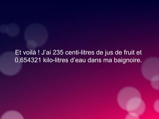 Et voilà ! J’ai 235 centi-litres de jus de fruit et
0,654321 kilo-litres d’eau dans ma baignoire.
 
