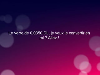 Le verre de 0,0350 DL, je veux le convertir en
ml ? Allez !
 