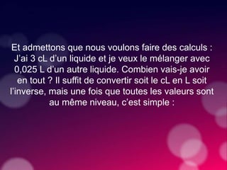 Et admettons que nous voulons faire des calculs :
J’ai 3 cL d’un liquide et je veux le mélanger avec
0,025 L d’un autre liquide. Combien vais-je avoir
en tout ? Il suffit de convertir soit le cL en L soit
l’inverse, mais une fois que toutes les valeurs sont
au même niveau, c’est simple :
 