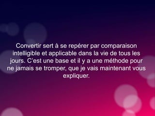 Convertir sert à se repérer par comparaison
intelligible et applicable dans la vie de tous les
jours. C’est une base et il y a une méthode pour
ne jamais se tromper, que je vais maintenant vous
expliquer.
 