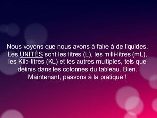 Nous voyons que nous avons à faire à de liquides.
Les UNITÉS sont les litres (L), les milli-litres (mL),
les Kilo-litres (KL) et les autres multiples, tels que
définis dans les colonnes du tableau. Bien.
Maintenant, passons à la pratique !
 