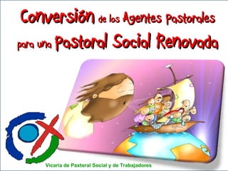 Conversión   de los  Agentes Pastorales para una  Pastoral Social Renovada Vicaría de Pastoral Social y de Trabajadores 