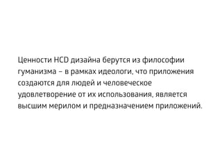 Ценности HCD дизайна берутся из философии
гуманизма – в рамках идеологи, что приложения
создаются для людей и человеческое
удовлетворение от их использования, является
высшим мерилом и предназначением приложений.
 