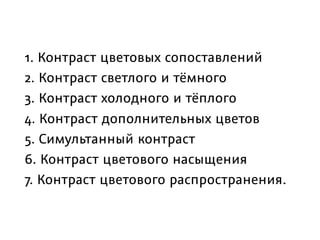 1. Контраст цветовых сопоставлений
2. Контраст светлого и тёмного
3. Контраст холодного и тёплого
4. Контраст дополнительных цветов
5. Симультанный контраст
6. Контраст цветового насыщения
7. Контраст цветового распространения.
 