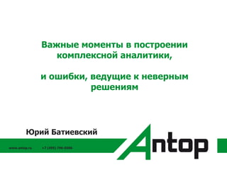 www.antop.ru +7 (495) 796-0586
Важные моменты в построении
комплексной аналитики,
и ошибки, ведущие к неверным
решениям
Юрий Батиевский
 