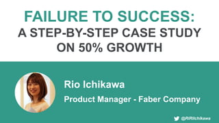 @RiRiIchikawa
FAILURE TO SUCCESS:
A STEP-BY-STEP CASE STUDY
ON 50% GROWTH
Rio Ichikawa
Product Manager - Faber Company
 