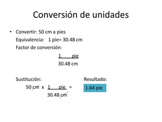 Conversión de unidades
• Convertir: 50 cm a pies
Equivalencia: 1 pie= 30.48 cm
Factor de conversión:
1 pie
30.48 cm
Resultado:
Sustitución:
50 cm x 1 pie =
30.48 cm
1.64 pie
 