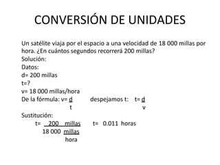 CONVERSIÓN DE UNIDADES
Un satélite viaja por el espacio a una velocidad de 18 000 millas por
hora. ¿En cuántos segundos recorrerá 200 millas?
Solución:
Datos:
d= 200 millas
t=?
v= 18 000 millas/hora
despejamos t: t= d
v
t= 0.011 horas
De la fórmula: v= d
t
Sustitución:
t= 200 millas
18 000 millas
hora
 