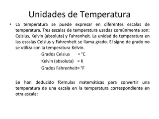 Unidades de Temperatura
• La temperatura se puede expresar en diferentes escalas de
temperatura. Tres escalas de temperatura usadas comúnmente son:
Celsius, Kelvin (absoluta) y Fahrenheit. La unidad de temperatura en
las escalas Celsius y Fahrenheit se llama grado. El signo de grado no
se utiliza con la temperatura Kelvin.
Grados Celsius = °C
Kelvin (absoluta) = K
Grados Fahrenheit= °F
Se han deducido fórmulas matemáticas para convertir una
temperatura de una escala en la temperatura correspondiente en
otra escala:
 