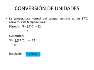 CONVERSIÓN DE UNIDADES
• La temperatura normal del cuerpo humano es de 37°C,
convertir esta temperatura a °F.
Fórmula: °F= 9 T°C + 32
5
Sustitución:
°F= 9 (37 °C) + 32
5
Resultado: °F= 98.6
 