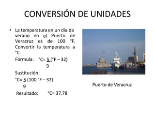 CONVERSIÓN DE UNIDADES
• La temperatura en un día de
verano
Veracruz
en
es
el Puerto
de 100
de
°F.
Convertir la temperatura a
°C.
Fórmula: °C= 5 (°F – 32)
9
Sustitución:
°C= 5 (100 °F – 32)
9
Resultado: °C= 37.78
Puerto de Veracruz
 