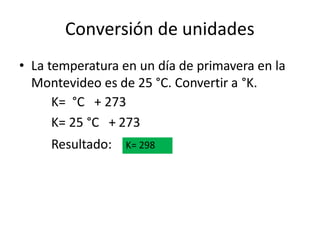 Conversión de unidades
• La temperatura en un día de primavera en la
Montevideo es de 25 °C. Convertir a °K.
K= °C + 273
K= 25 °C + 273
Resultado: K= 298
 
